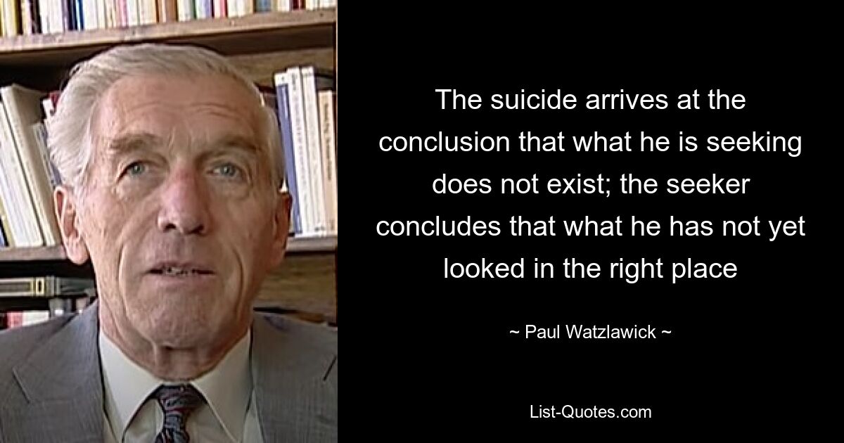 The suicide arrives at the conclusion that what he is seeking does not exist; the seeker concludes that what he has not yet looked in the right place — © Paul Watzlawick