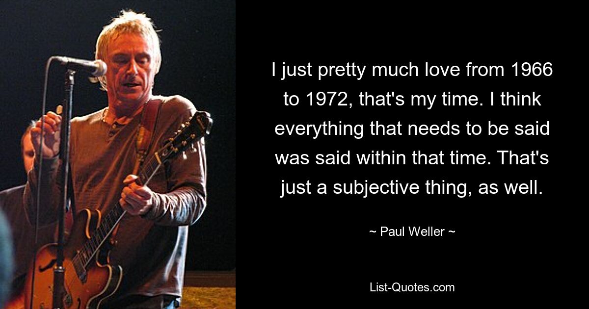 I just pretty much love from 1966 to 1972, that's my time. I think everything that needs to be said was said within that time. That's just a subjective thing, as well. — © Paul Weller