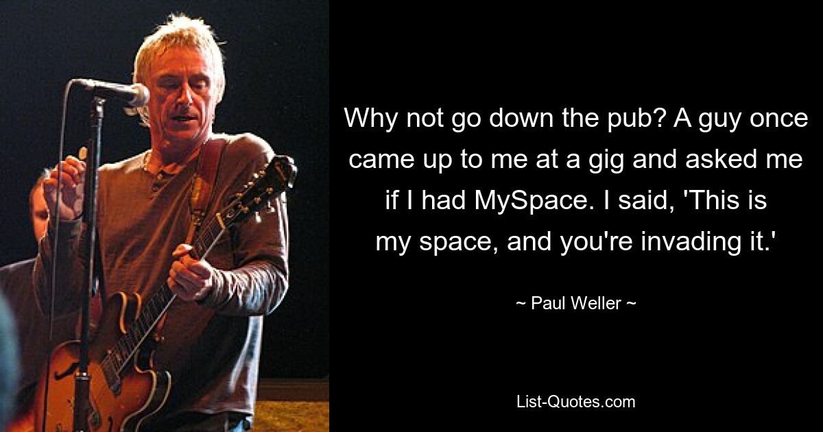 Why not go down the pub? A guy once came up to me at a gig and asked me if I had MySpace. I said, 'This is my space, and you're invading it.' — © Paul Weller