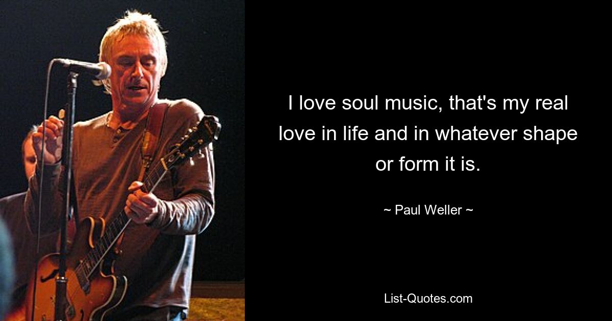 I love soul music, that's my real love in life and in whatever shape or form it is. — © Paul Weller