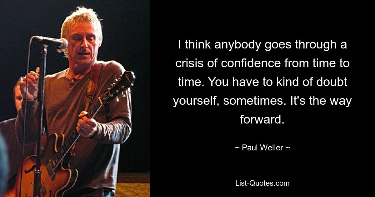 I think anybody goes through a crisis of confidence from time to time. You have to kind of doubt yourself, sometimes. It's the way forward. — © Paul Weller