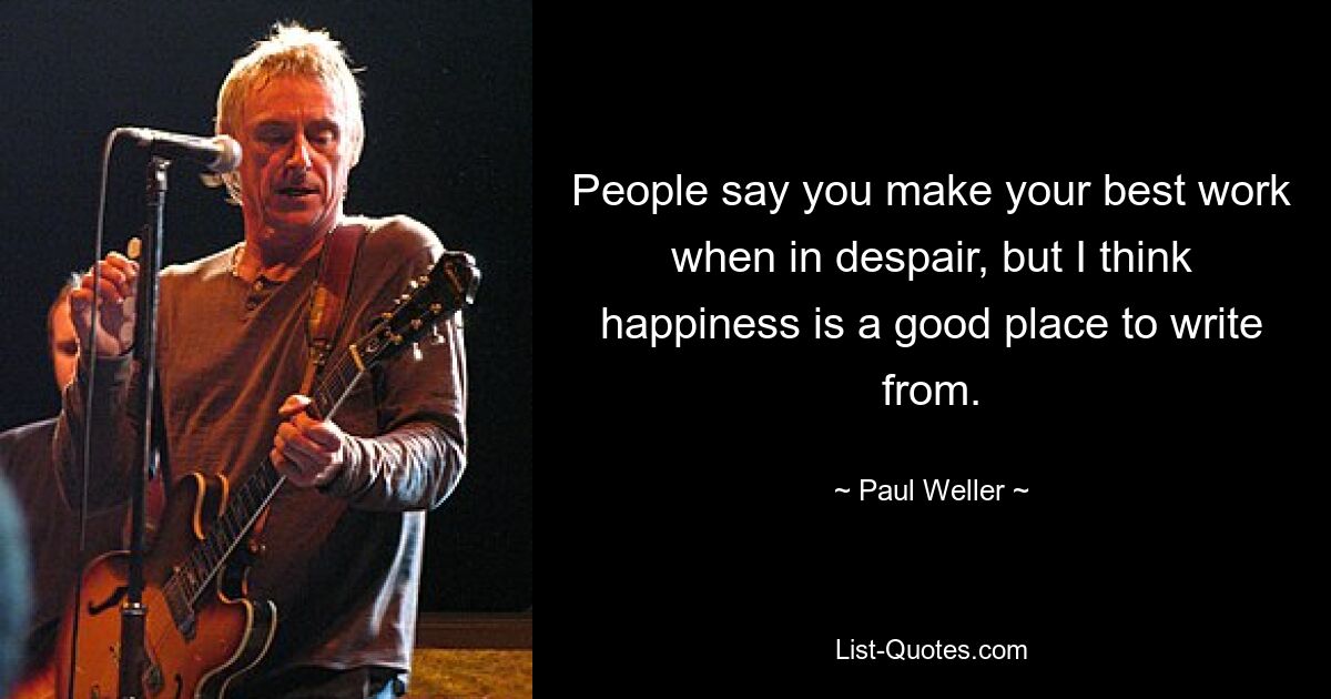 People say you make your best work when in despair, but I think happiness is a good place to write from. — © Paul Weller