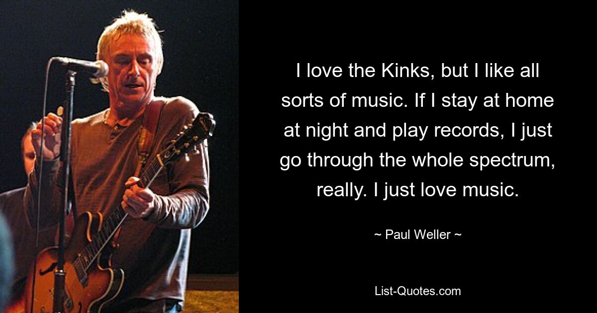 I love the Kinks, but I like all sorts of music. If I stay at home at night and play records, I just go through the whole spectrum, really. I just love music. — © Paul Weller