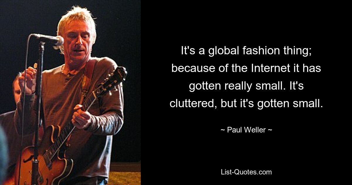 It's a global fashion thing; because of the Internet it has gotten really small. It's cluttered, but it's gotten small. — © Paul Weller