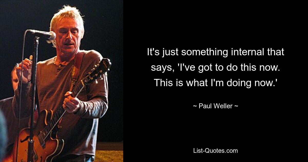 It's just something internal that says, 'I've got to do this now. This is what I'm doing now.' — © Paul Weller