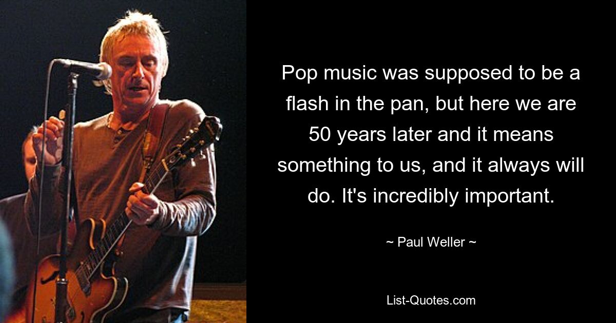 Pop music was supposed to be a flash in the pan, but here we are 50 years later and it means something to us, and it always will do. It's incredibly important. — © Paul Weller