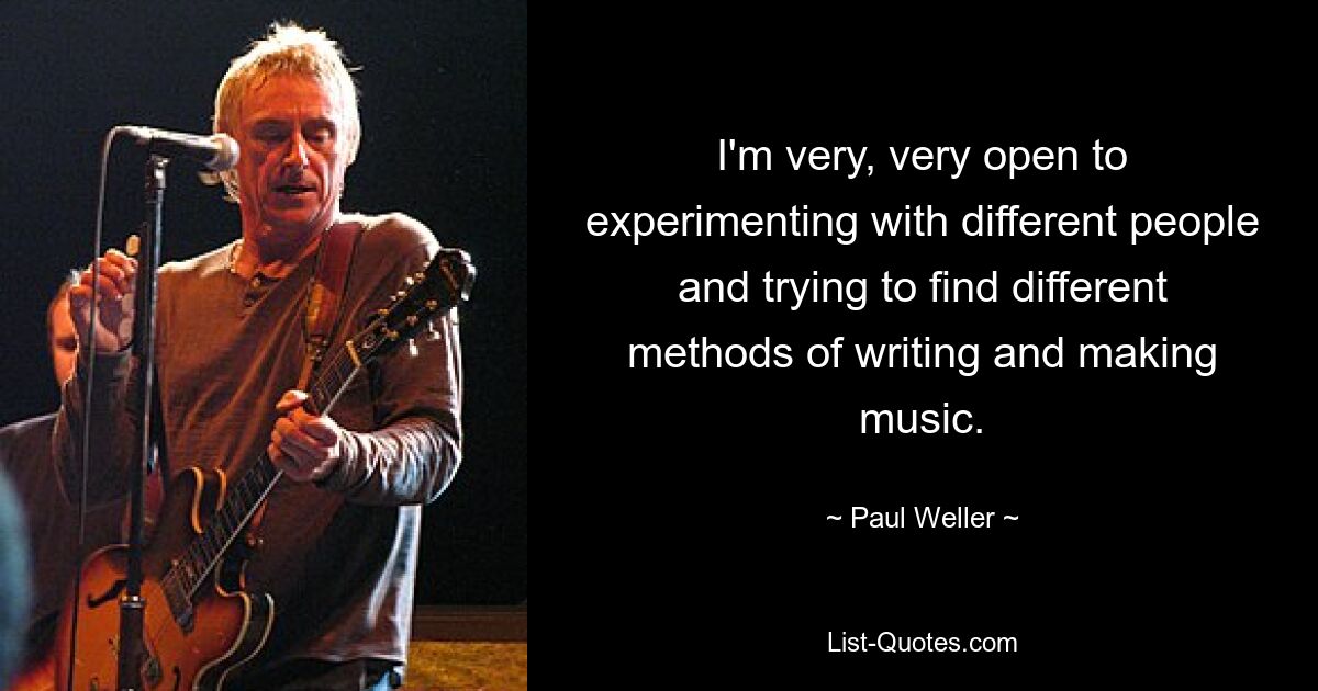 I'm very, very open to experimenting with different people and trying to find different methods of writing and making music. — © Paul Weller