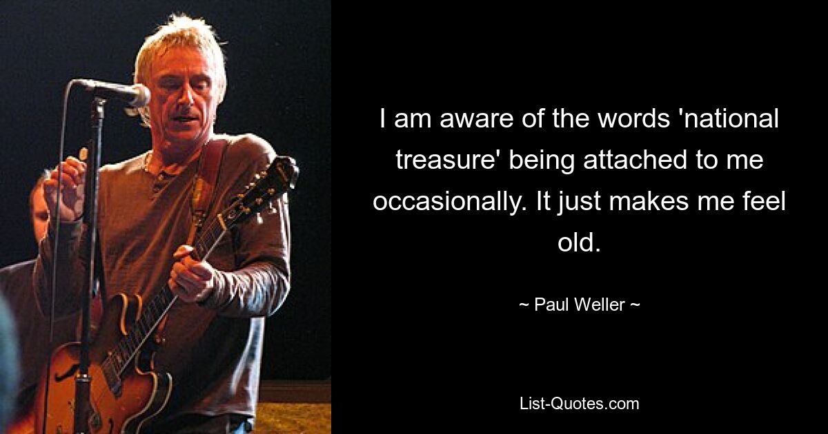 I am aware of the words 'national treasure' being attached to me occasionally. It just makes me feel old. — © Paul Weller