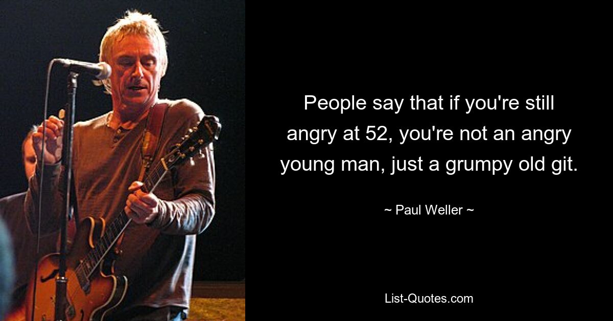 People say that if you're still angry at 52, you're not an angry young man, just a grumpy old git. — © Paul Weller