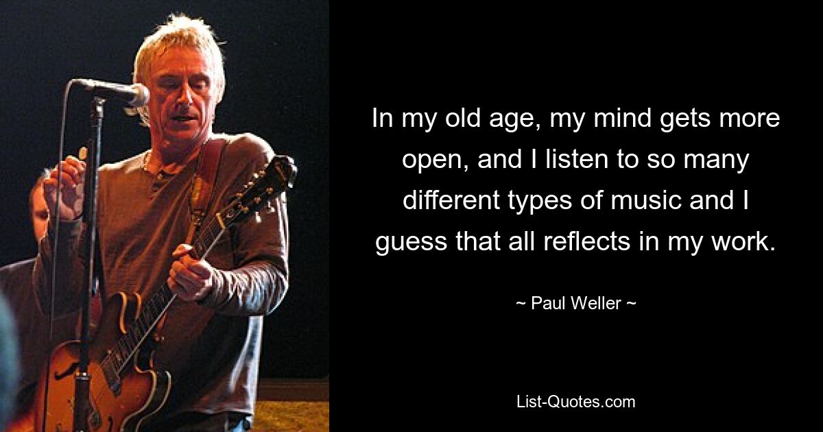 In my old age, my mind gets more open, and I listen to so many different types of music and I guess that all reflects in my work. — © Paul Weller