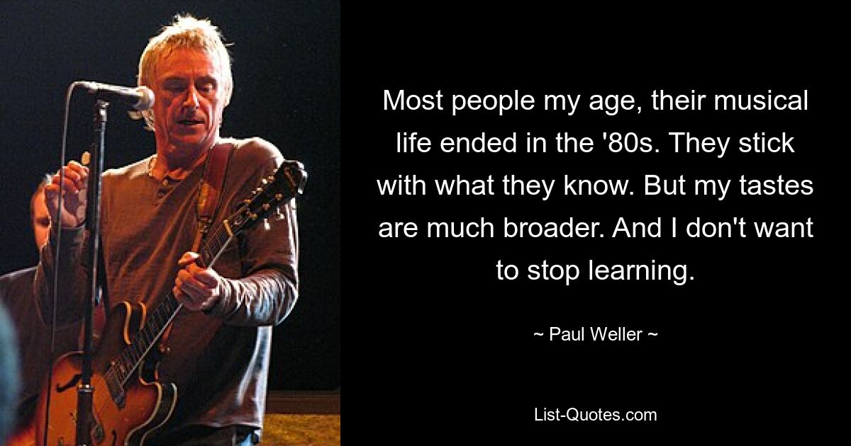 Most people my age, their musical life ended in the '80s. They stick with what they know. But my tastes are much broader. And I don't want to stop learning. — © Paul Weller