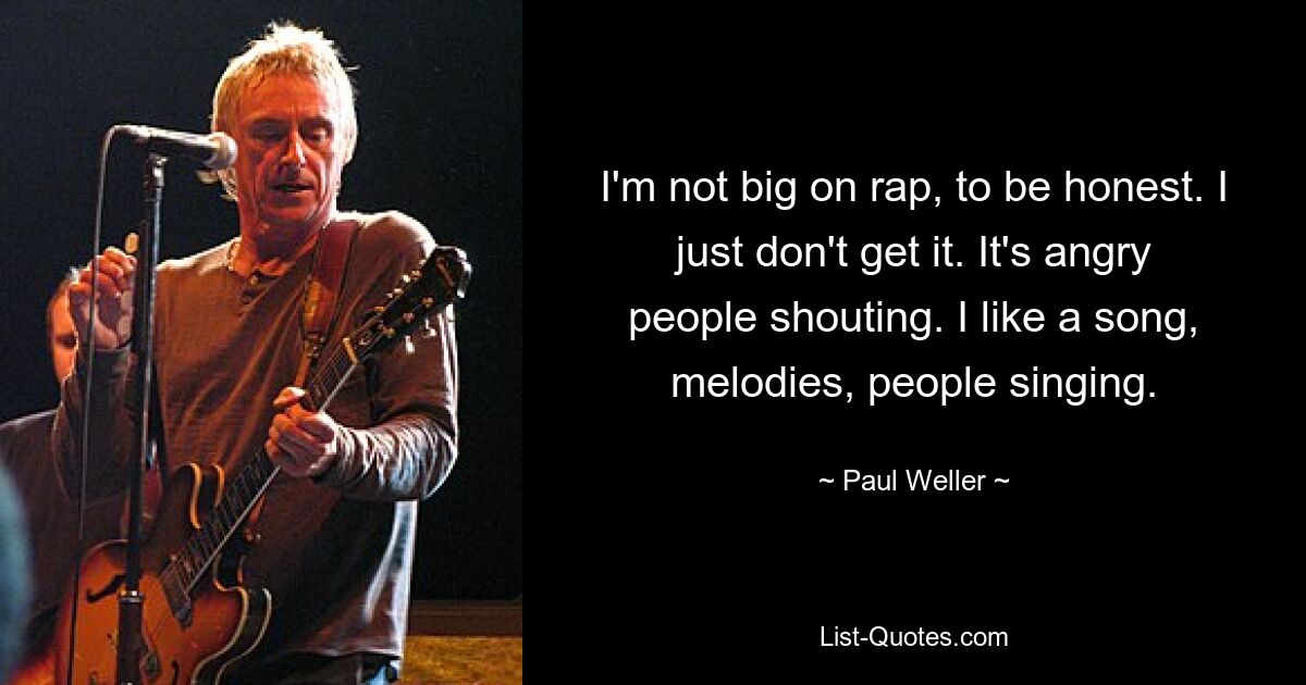 I'm not big on rap, to be honest. I just don't get it. It's angry people shouting. I like a song, melodies, people singing. — © Paul Weller