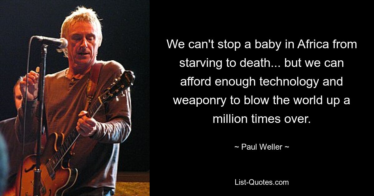 We can't stop a baby in Africa from starving to death... but we can afford enough technology and weaponry to blow the world up a million times over. — © Paul Weller