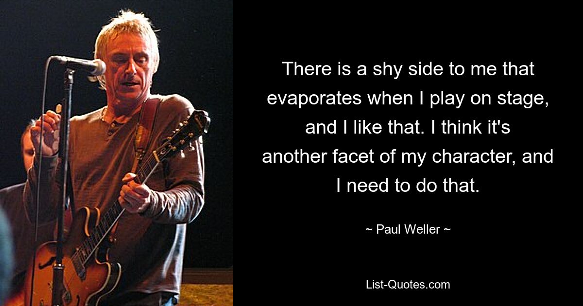 There is a shy side to me that evaporates when I play on stage, and I like that. I think it's another facet of my character, and I need to do that. — © Paul Weller