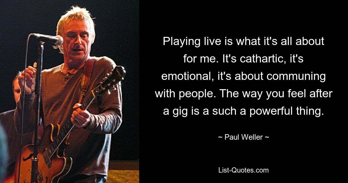 Playing live is what it's all about for me. It's cathartic, it's emotional, it's about communing with people. The way you feel after a gig is a such a powerful thing. — © Paul Weller