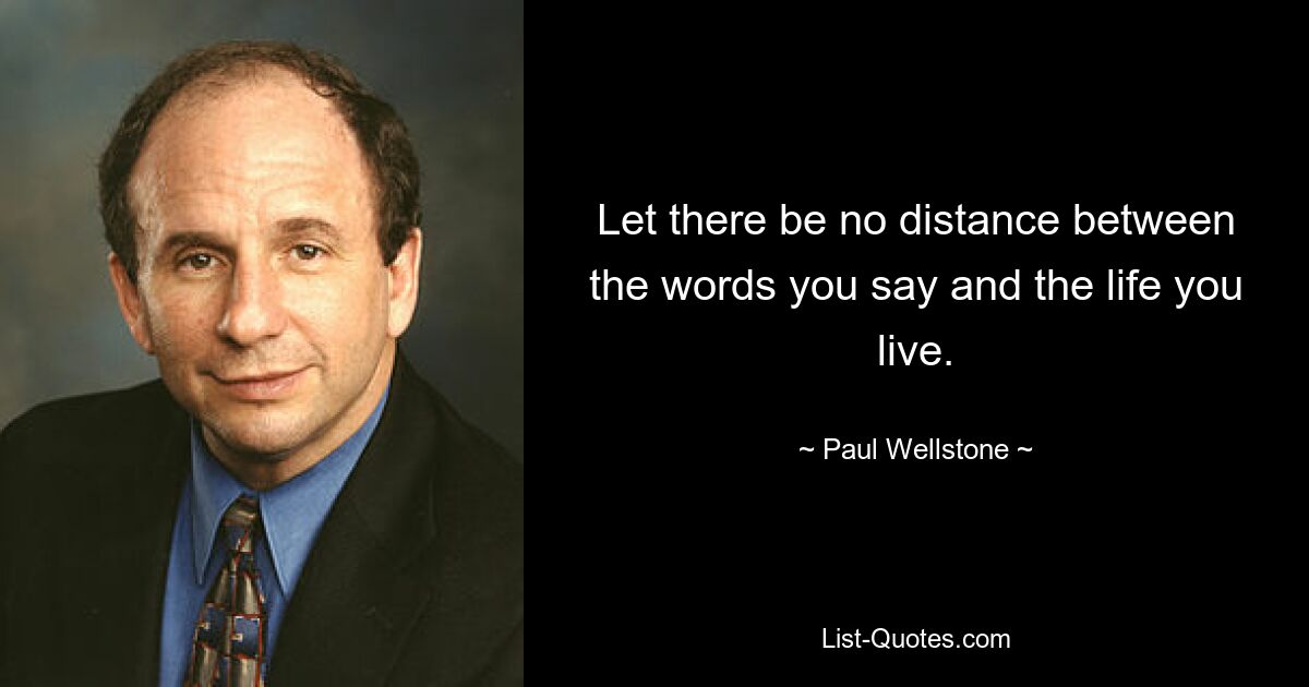 Let there be no distance between the words you say and the life you live. — © Paul Wellstone