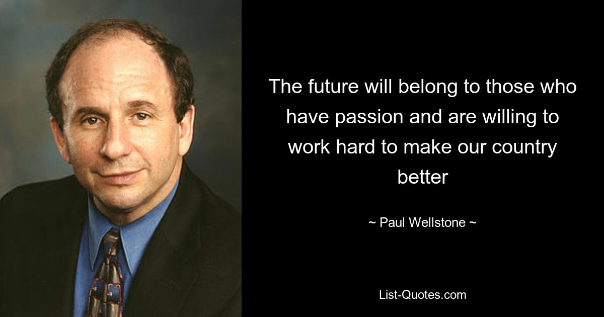 The future will belong to those who have passion and are willing to work hard to make our country better — © Paul Wellstone