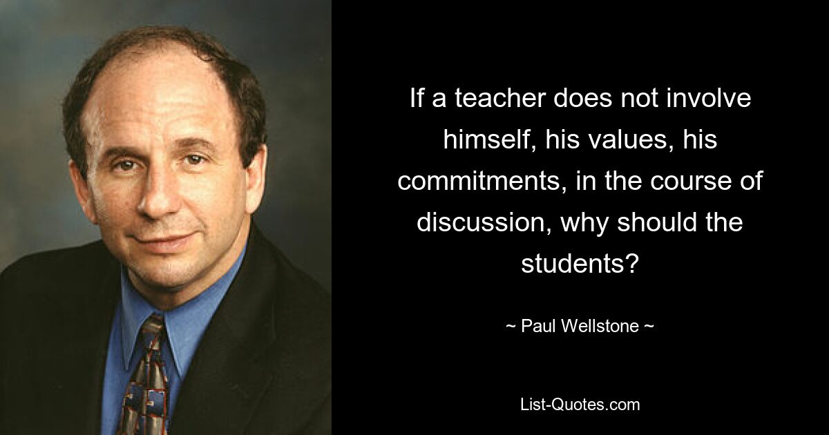 If a teacher does not involve himself, his values, his commitments, in the course of discussion, why should the students? — © Paul Wellstone