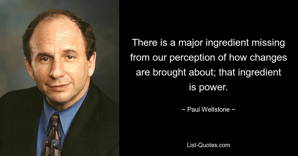 There is a major ingredient missing from our perception of how changes are brought about; that ingredient is power. — © Paul Wellstone