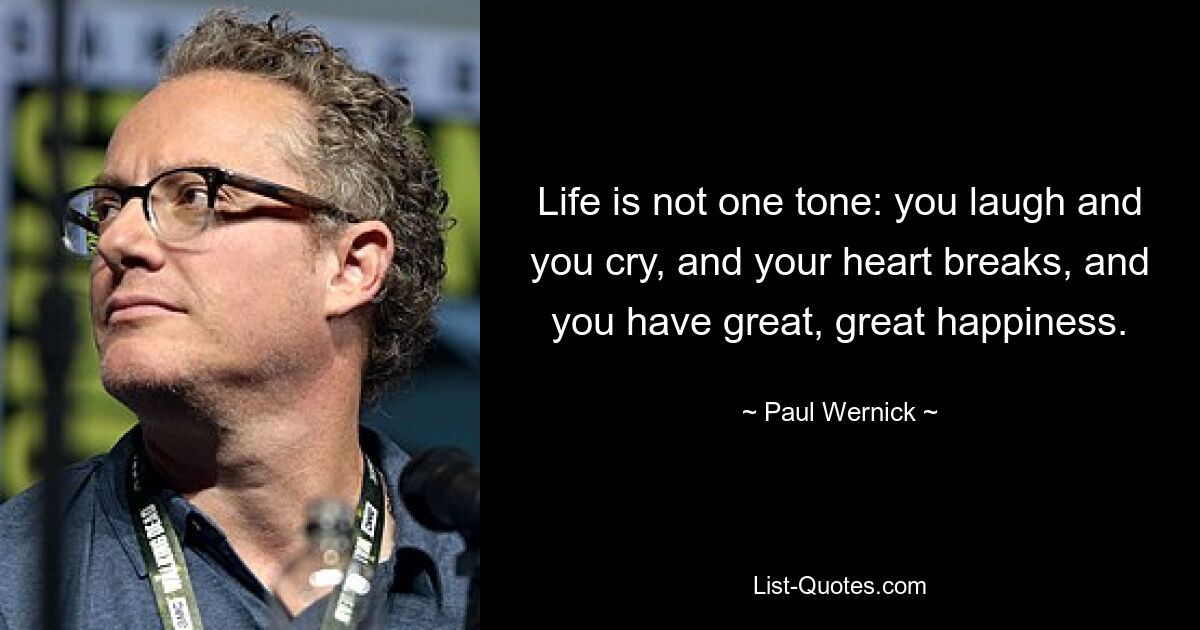 Life is not one tone: you laugh and you cry, and your heart breaks, and you have great, great happiness. — © Paul Wernick