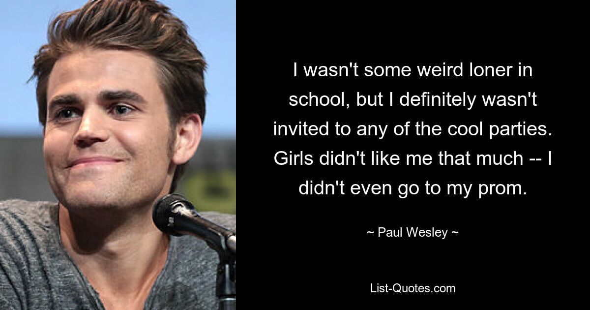 I wasn't some weird loner in school, but I definitely wasn't invited to any of the cool parties. Girls didn't like me that much -- I didn't even go to my prom. — © Paul Wesley