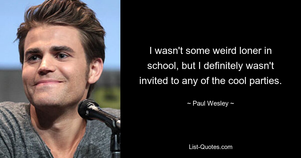 I wasn't some weird loner in school, but I definitely wasn't invited to any of the cool parties. — © Paul Wesley