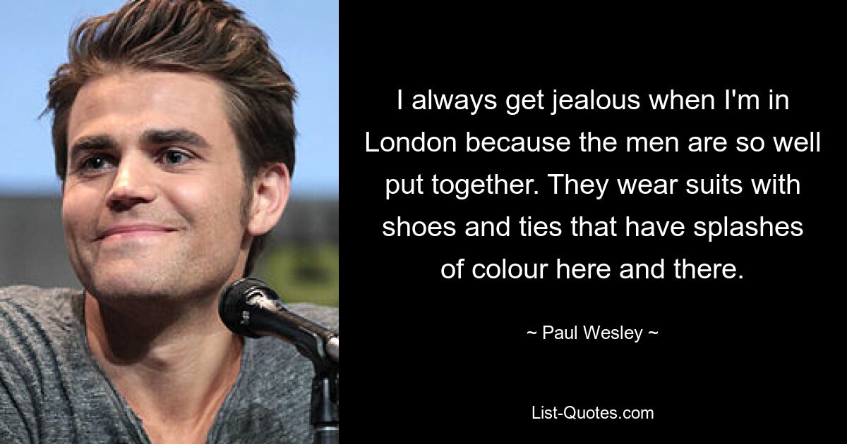 I always get jealous when I'm in London because the men are so well put together. They wear suits with shoes and ties that have splashes of colour here and there. — © Paul Wesley