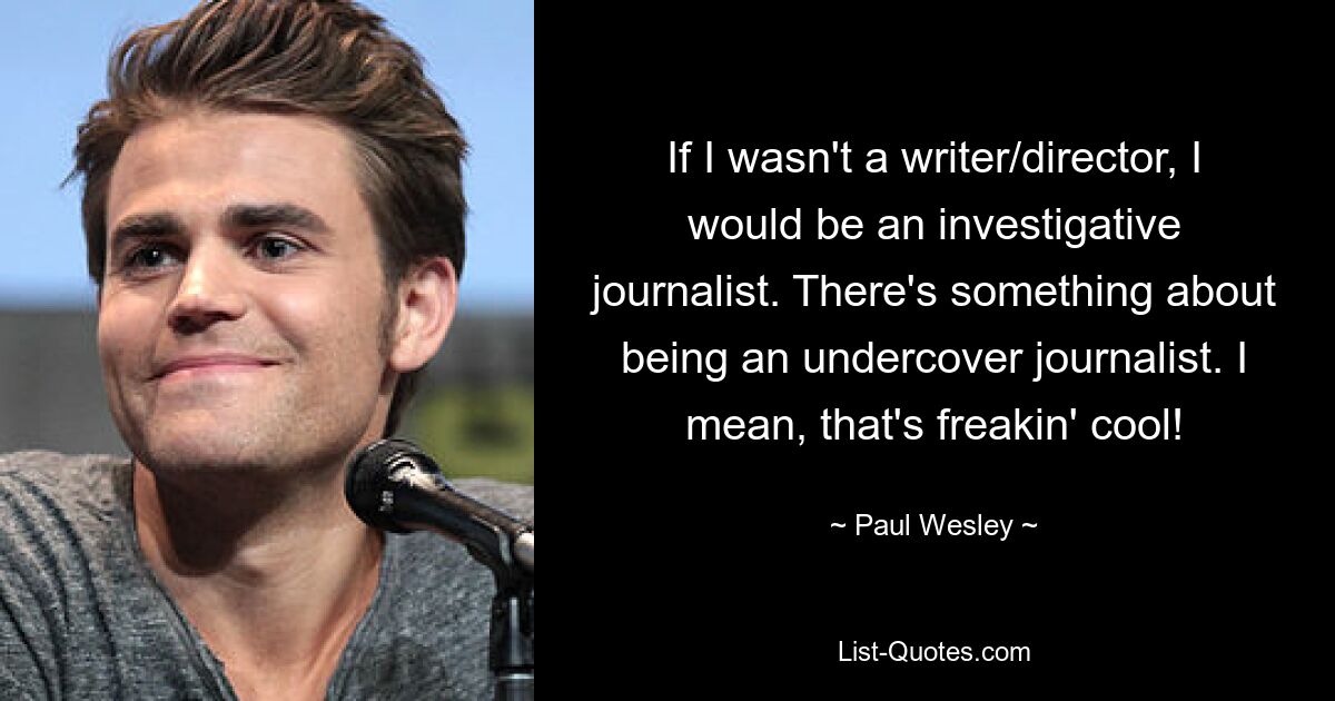 If I wasn't a writer/director, I would be an investigative journalist. There's something about being an undercover journalist. I mean, that's freakin' cool! — © Paul Wesley