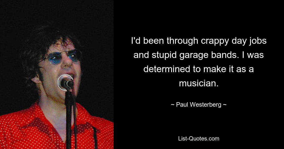 I'd been through crappy day jobs and stupid garage bands. I was determined to make it as a musician. — © Paul Westerberg