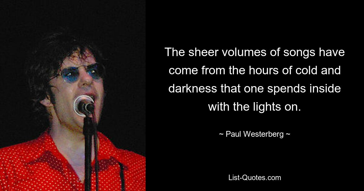 The sheer volumes of songs have come from the hours of cold and darkness that one spends inside with the lights on. — © Paul Westerberg