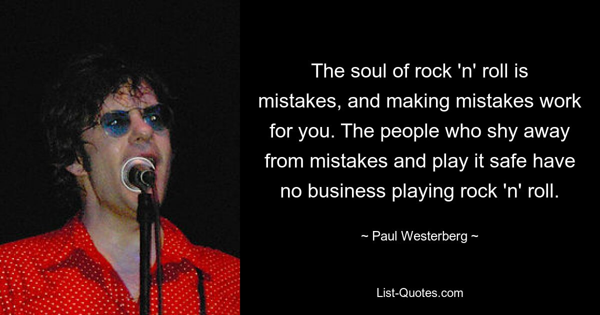 The soul of rock 'n' roll is mistakes, and making mistakes work for you. The people who shy away from mistakes and play it safe have no business playing rock 'n' roll. — © Paul Westerberg