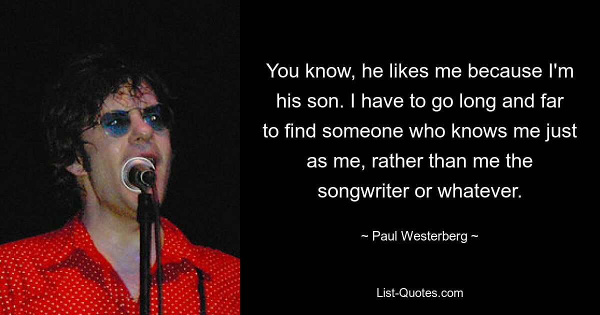 You know, he likes me because I'm his son. I have to go long and far to find someone who knows me just as me, rather than me the songwriter or whatever. — © Paul Westerberg