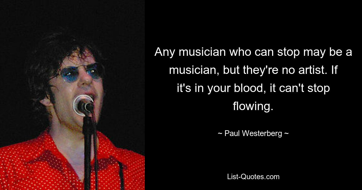 Any musician who can stop may be a musician, but they're no artist. If it's in your blood, it can't stop flowing. — © Paul Westerberg