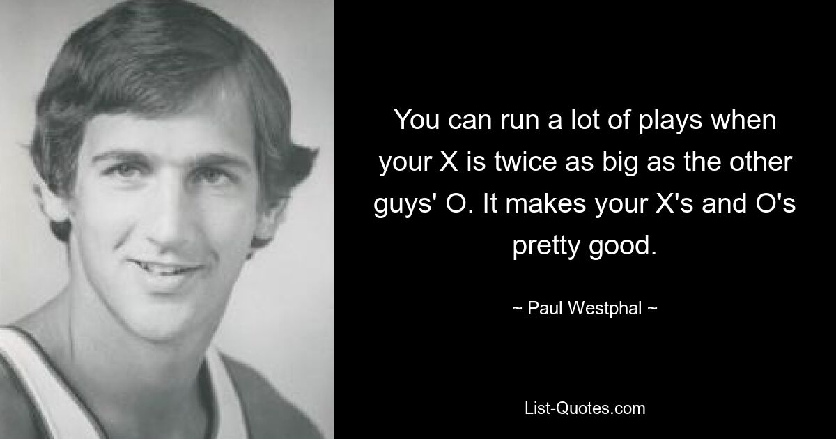 You can run a lot of plays when your X is twice as big as the other guys' O. It makes your X's and O's pretty good. — © Paul Westphal