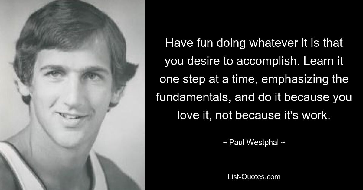 Have fun doing whatever it is that you desire to accomplish. Learn it one step at a time, emphasizing the fundamentals, and do it because you love it, not because it's work. — © Paul Westphal