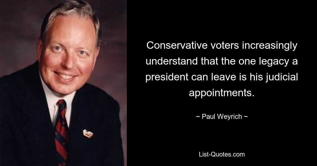 Conservative voters increasingly understand that the one legacy a president can leave is his judicial appointments. — © Paul Weyrich