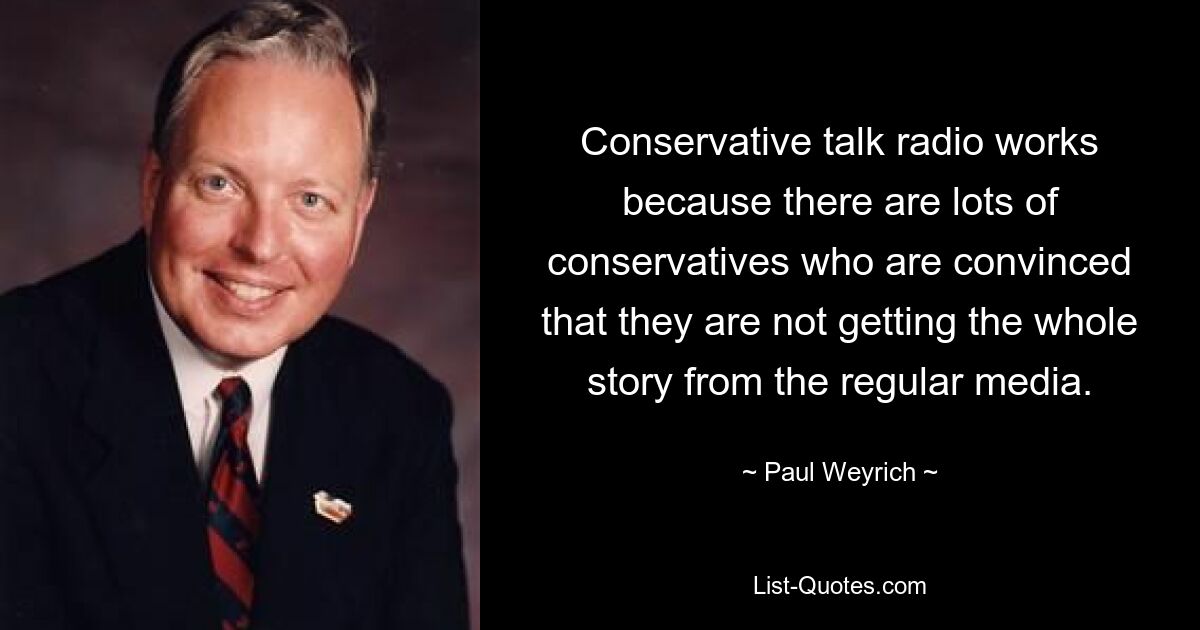 Conservative talk radio works because there are lots of conservatives who are convinced that they are not getting the whole story from the regular media. — © Paul Weyrich