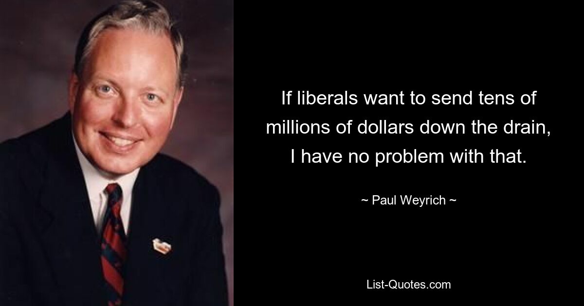 If liberals want to send tens of millions of dollars down the drain, I have no problem with that. — © Paul Weyrich