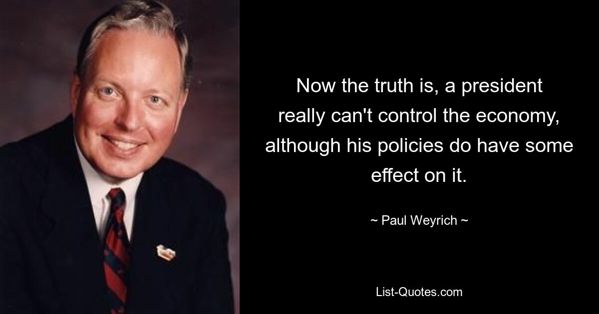 Now the truth is, a president really can't control the economy, although his policies do have some effect on it. — © Paul Weyrich