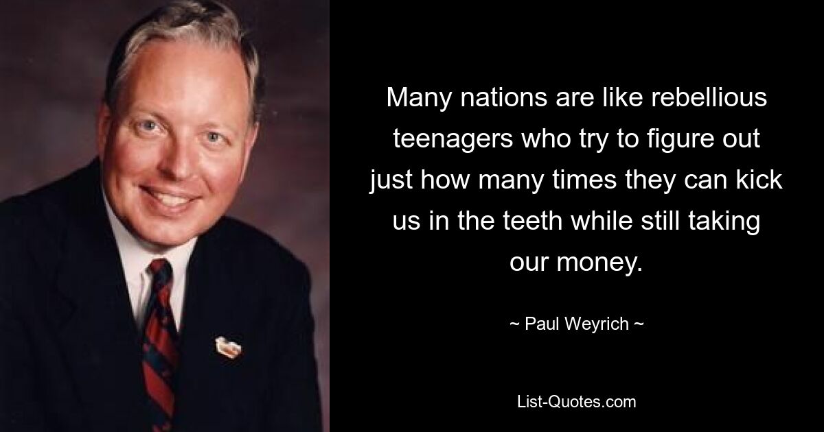 Many nations are like rebellious teenagers who try to figure out just how many times they can kick us in the teeth while still taking our money. — © Paul Weyrich