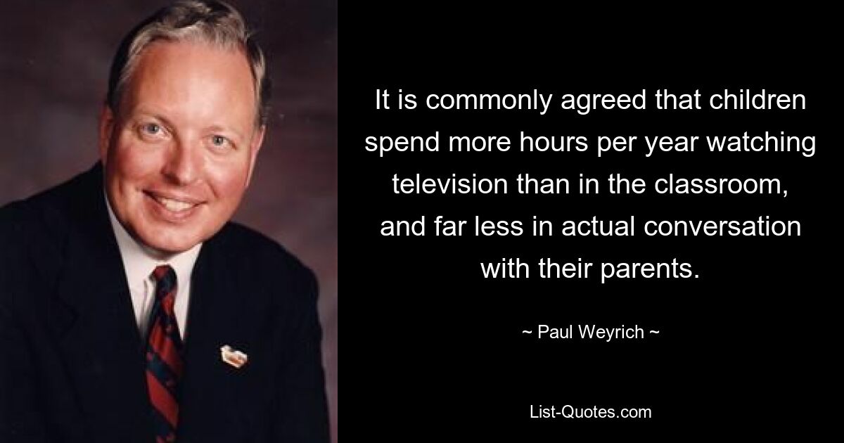 It is commonly agreed that children spend more hours per year watching television than in the classroom, and far less in actual conversation with their parents. — © Paul Weyrich