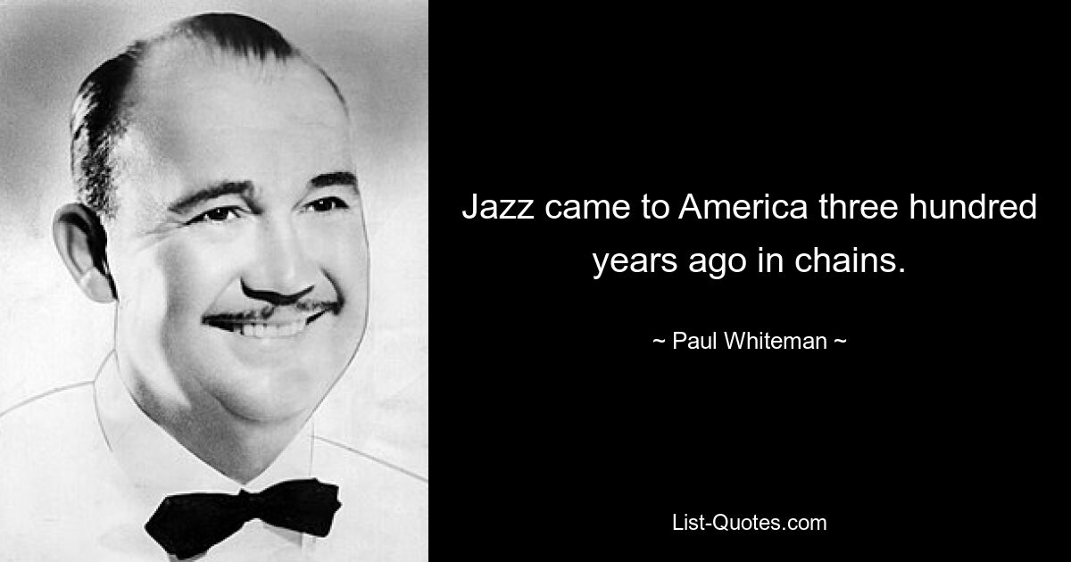 Jazz came to America three hundred years ago in chains. — © Paul Whiteman