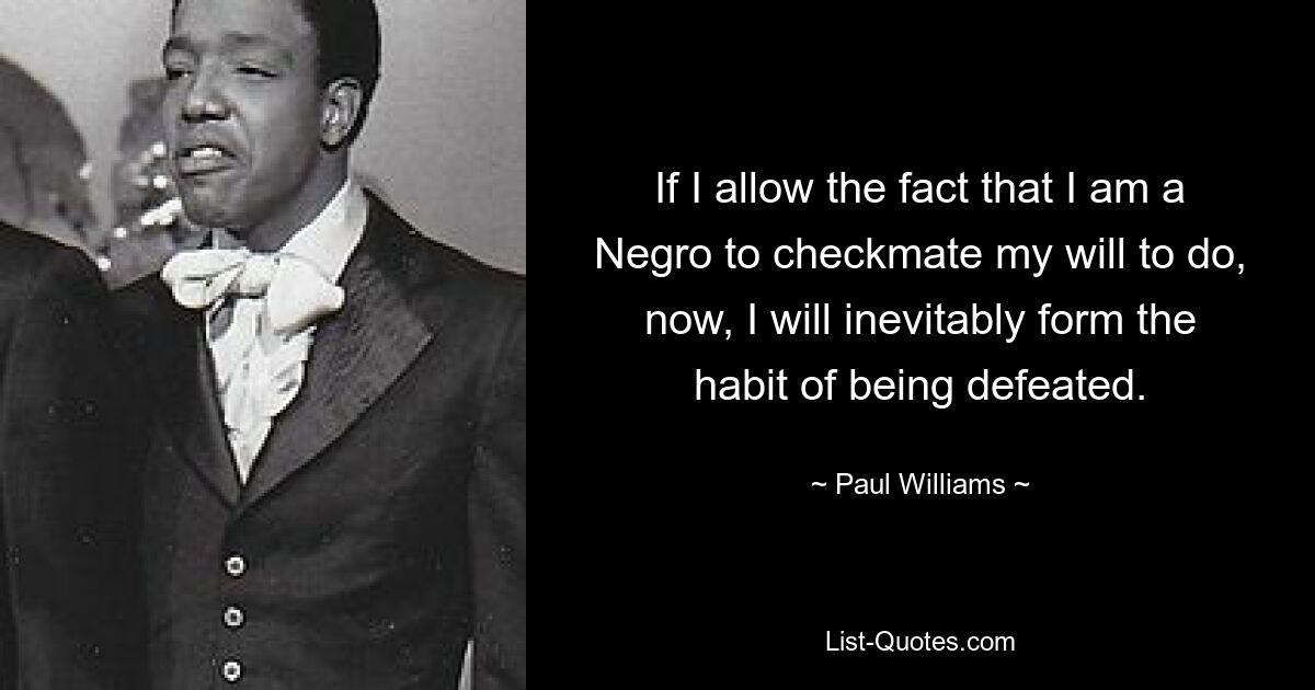 If I allow the fact that I am a Negro to checkmate my will to do, now, I will inevitably form the habit of being defeated. — © Paul Williams