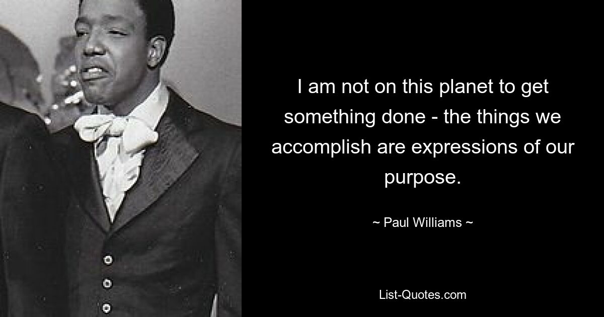 I am not on this planet to get something done - the things we accomplish are expressions of our purpose. — © Paul Williams