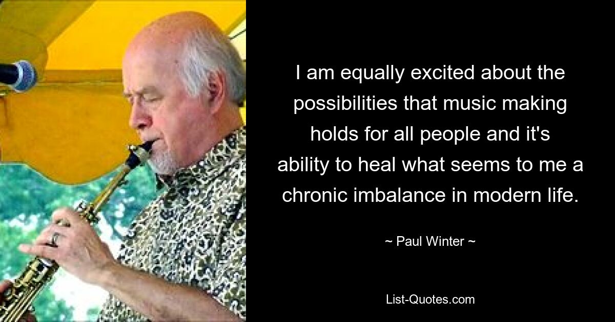 I am equally excited about the possibilities that music making holds for all people and it's ability to heal what seems to me a chronic imbalance in modern life. — © Paul Winter