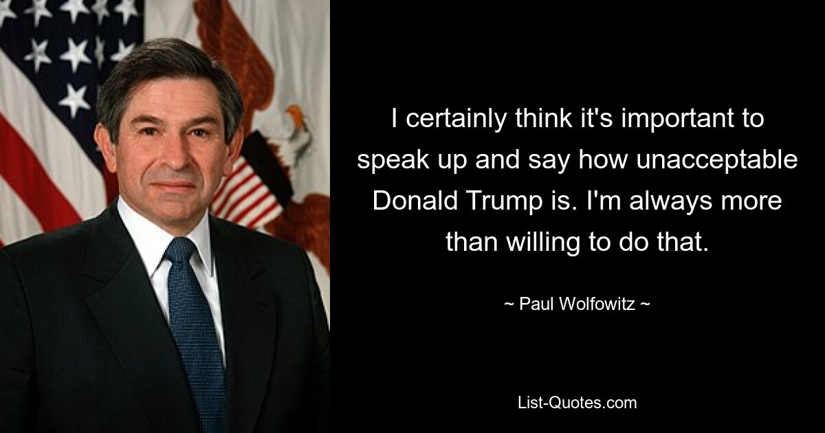 I certainly think it's important to speak up and say how unacceptable Donald Trump is. I'm always more than willing to do that. — © Paul Wolfowitz