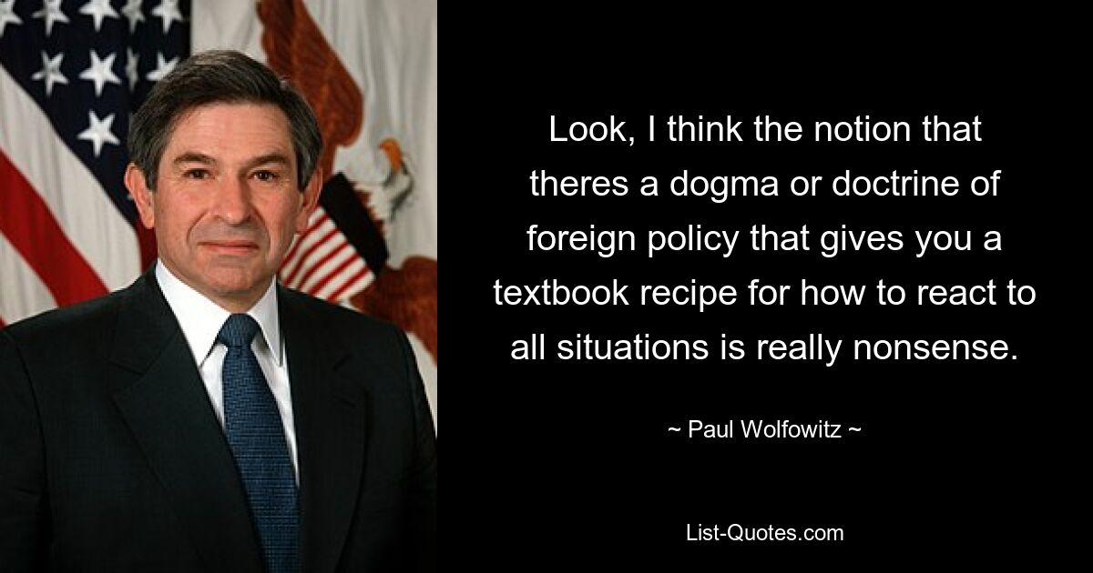 Look, I think the notion that theres a dogma or doctrine of foreign policy that gives you a textbook recipe for how to react to all situations is really nonsense. — © Paul Wolfowitz