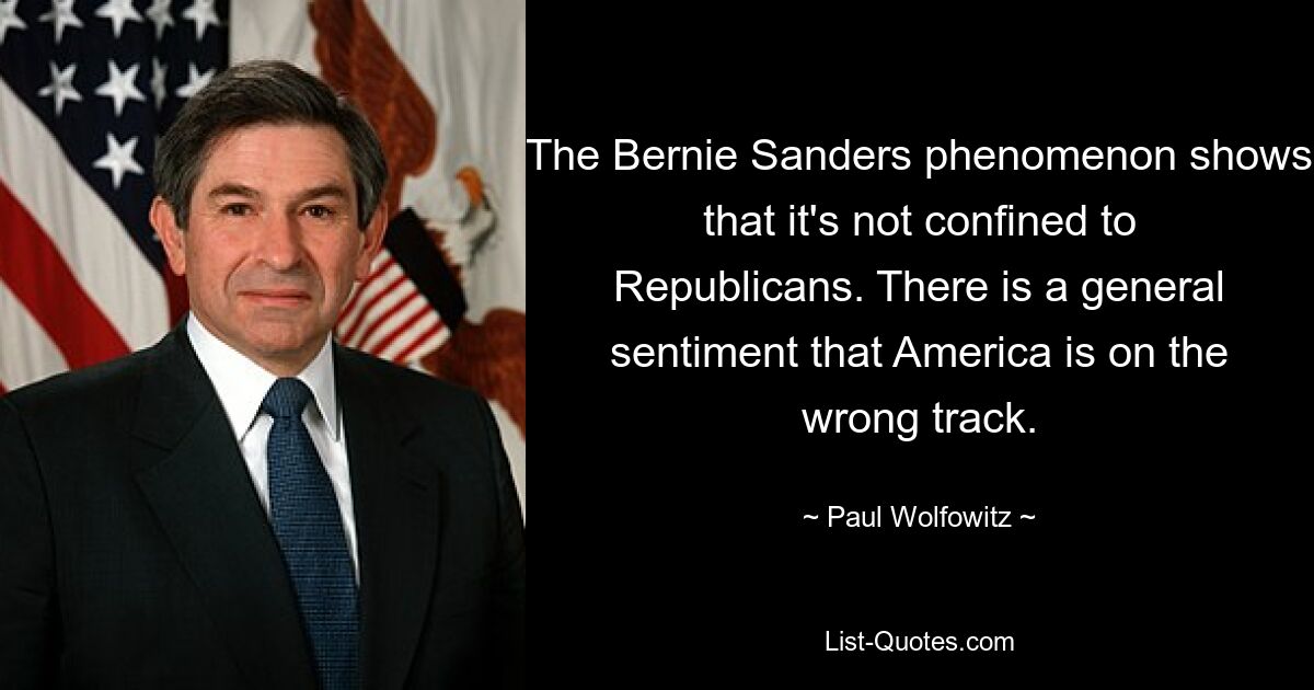 The Bernie Sanders phenomenon shows that it's not confined to Republicans. There is a general sentiment that America is on the wrong track. — © Paul Wolfowitz