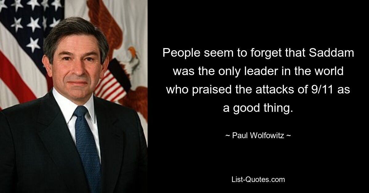 People seem to forget that Saddam was the only leader in the world who praised the attacks of 9/11 as a good thing. — © Paul Wolfowitz