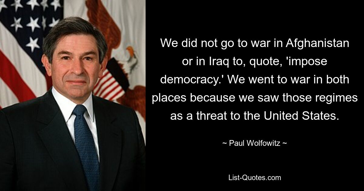 We did not go to war in Afghanistan or in Iraq to, quote, 'impose democracy.' We went to war in both places because we saw those regimes as a threat to the United States. — © Paul Wolfowitz